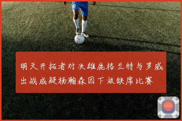 明天开拓者对决雄鹿格兰特与罗威出战成疑杨瀚森因下放缺席比赛