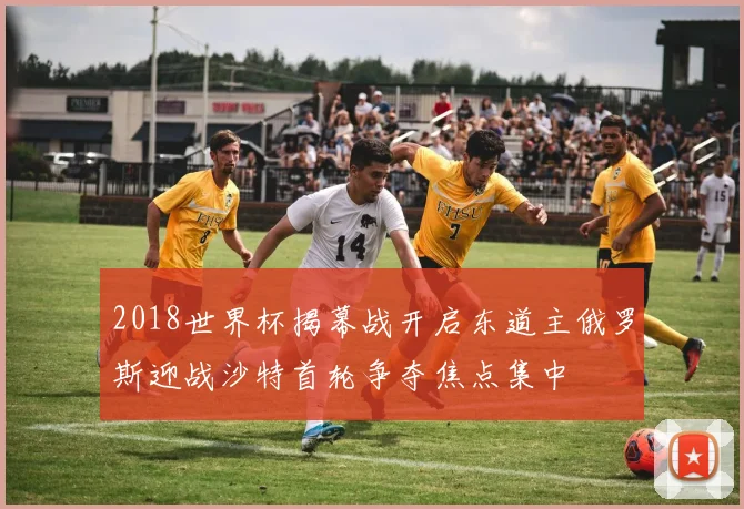 2018世界杯揭幕战开启东道主俄罗斯迎战沙特首轮争夺焦点集中