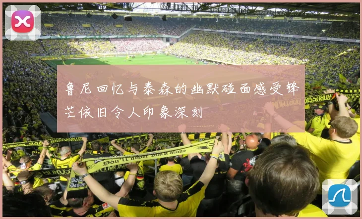 鲁尼回忆与泰森的幽默碰面感受锋芒依旧令人印象深刻