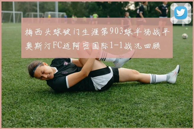 梅西头球破门生涯第903球半场战平奥斯汀FC迈阿密国际1-1战况回顾