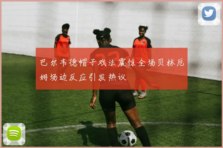 巴尔韦德帽子戏法震惊全场贝林厄姆场边反应引发热议