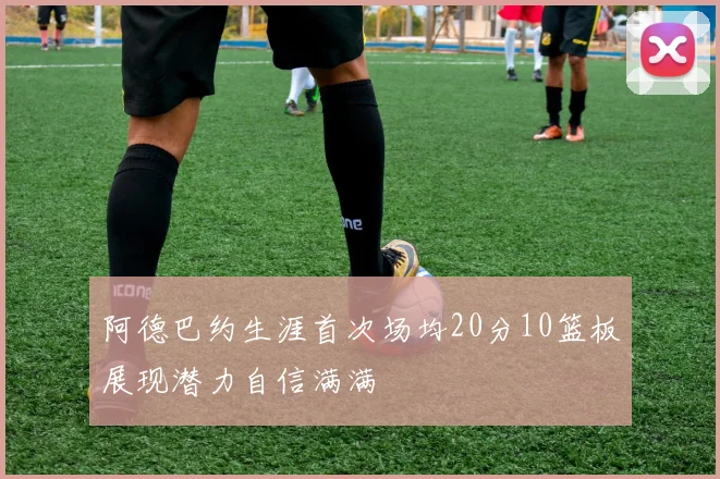 阿德巴约生涯首次场均20分10篮板展现潜力自信满满