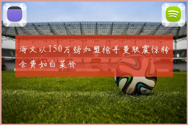 海文以150万镑加盟枪手曼联震惊转会费如白菜价