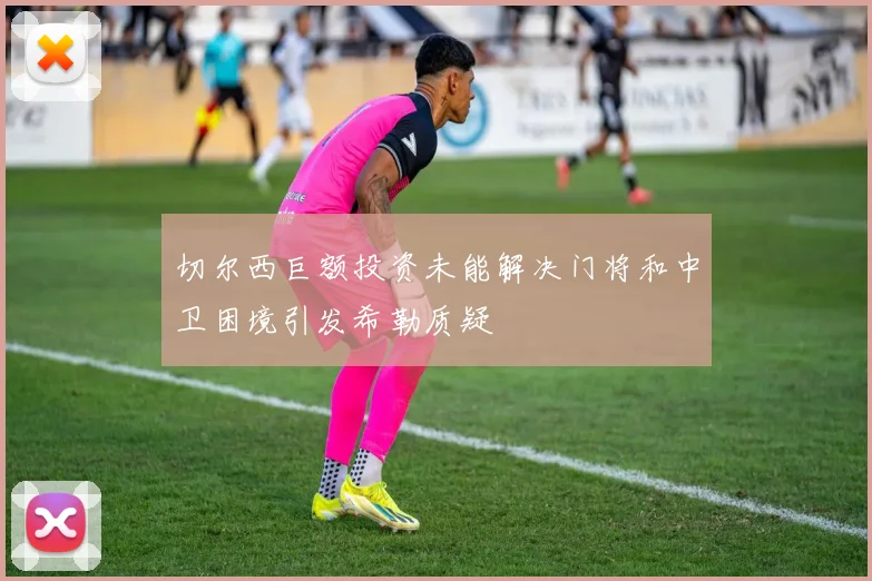 切尔西巨额投资未能解决门将和中卫困境引发希勒质疑