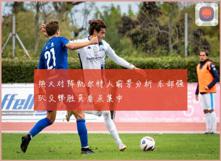 热火对阵凯尔特人前景分析 东部强队交锋胜负看点集中