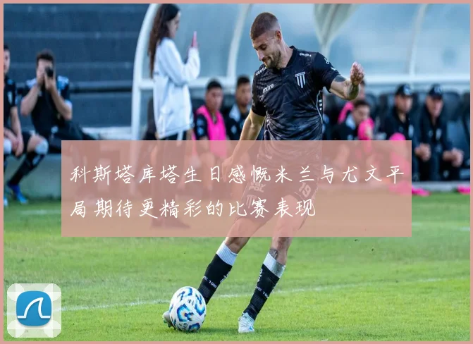 科斯塔库塔生日感慨米兰与尤文平局期待更精彩的比赛表现