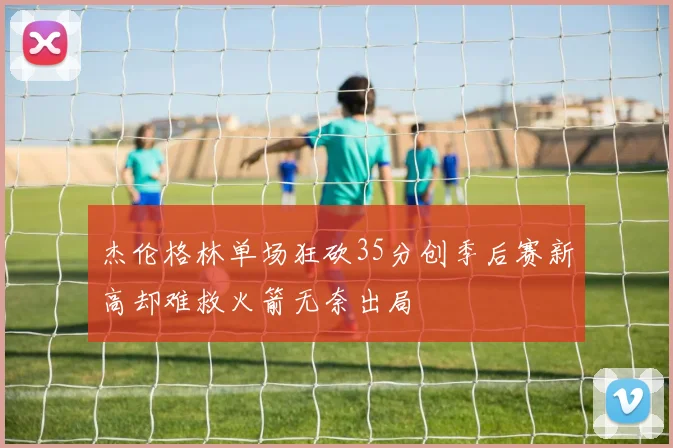 杰伦格林单场狂砍35分创季后赛新高却难救火箭无奈出局