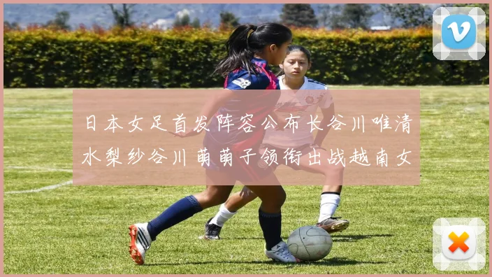 日本女足首发阵容公布长谷川唯清水梨纱谷川萌萌子领衔出战越南女足